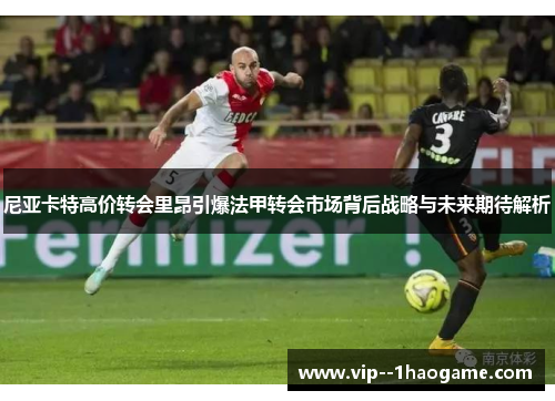 尼亚卡特高价转会里昂引爆法甲转会市场背后战略与未来期待解析