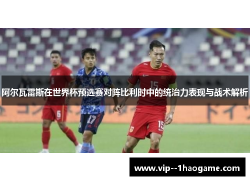 阿尔瓦雷斯在世界杯预选赛对阵比利时中的统治力表现与战术解析